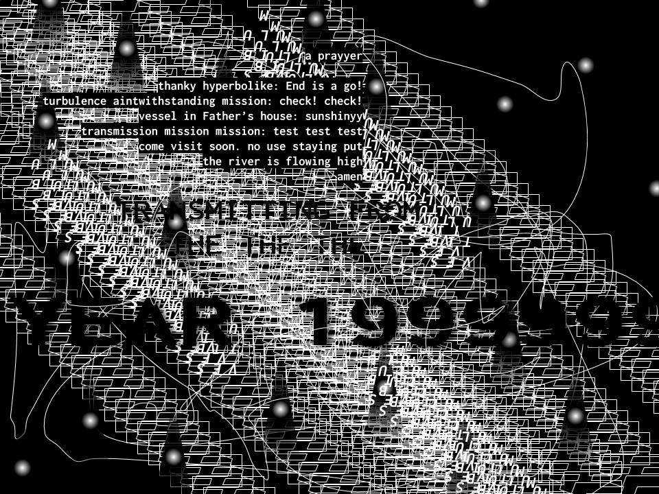 Digital artwork in black and white with many artifacts and the following text: 'a prayyer / thanky hyperbolike: End is a go! / turbulence aintwithstanding mission: check! check! / vessel in Father's house: sunshinyy / transmission mission mission: test test test / come visit soon. no use staying put / the river is flowing high / amen' followed by: 'TRANSMITTING FROM THE THE THE YEAR 1999999999999...'